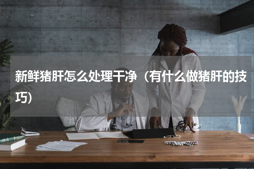 新鲜猪肝怎么处理干净（有什么做猪肝的技巧）