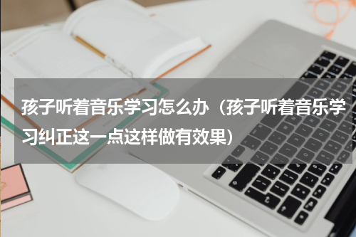 孩子听着音乐学习怎么办（孩子听着音乐学习纠正这一点这样做有效果）