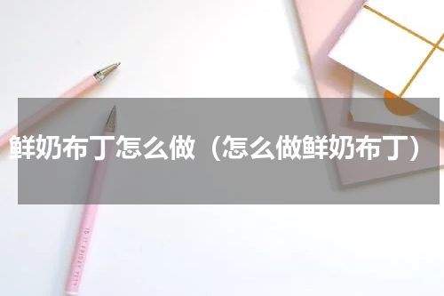 鲜奶布丁怎么做（怎么做鲜奶布丁）