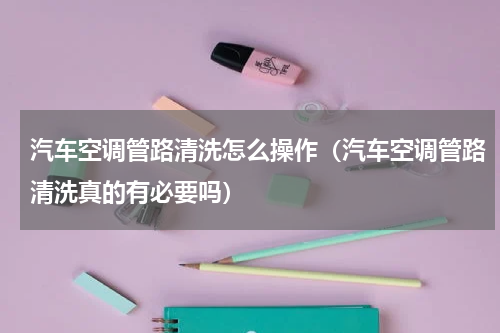 汽车空调管路清洗怎么操作（汽车空调管路清洗真的有必要吗）