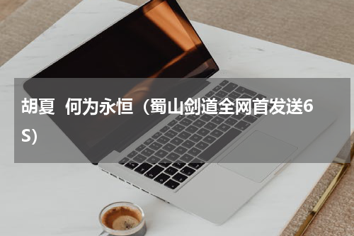 胡夏  何为永恒（蜀山剑道全网首发送6S）