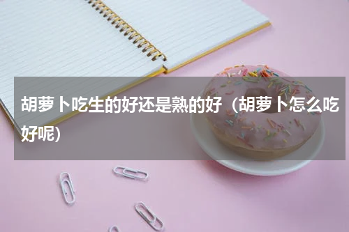胡萝卜吃生的好还是熟的好（胡萝卜怎么吃好呢）