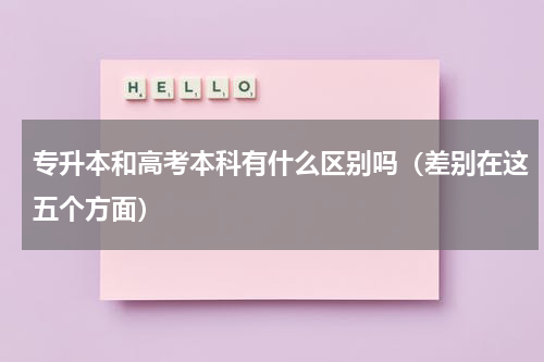 专升本和高考本科有什么区别吗（差别在这五个方面）