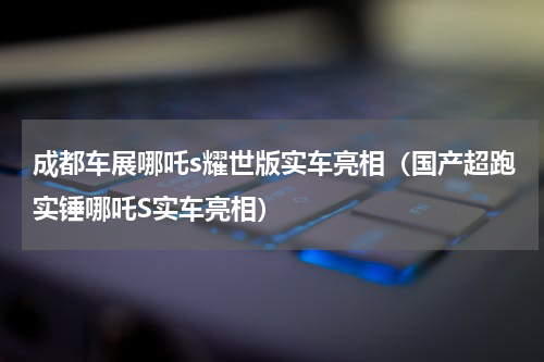 成都车展哪吒s耀世版实车亮相（国产超跑实锤哪吒S实车亮相）