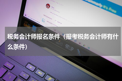 税务会计师报名条件（报考税务会计师有什么条件）