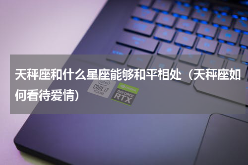天秤座和什么星座能够和平相处（天秤座如何看待爱情）