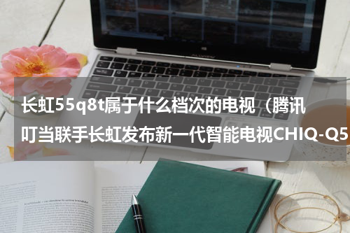 长虹55q8t属于什么档次的电视（腾讯叮当联手长虹发布新一代智能电视CHIQ-Q5R）