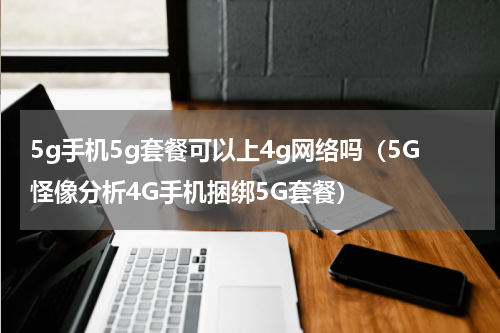 5g手机5g套餐可以上4g网络吗（5G怪像分析4G手机捆绑5G套餐）