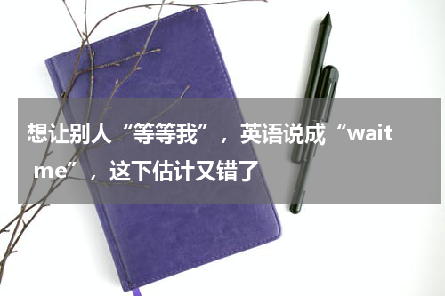 想让别人“等等我”，英语说成“wait me”，这下估计又错了