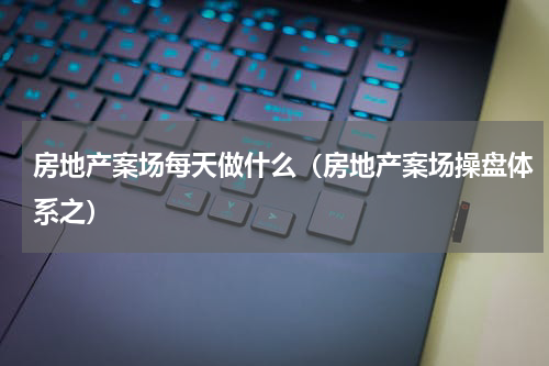 房地产案场每天做什么（房地产案场操盘体系之）