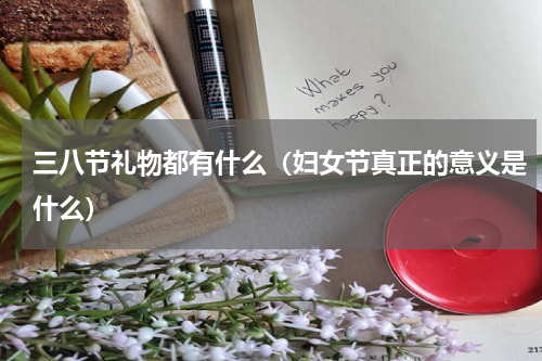 三八节礼物都有什么（妇女节真正的意义是什么）