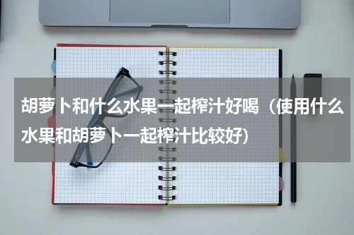 胡萝卜和什么水果一起榨汁好喝（使用什么水果和胡萝卜一起榨汁比较好）