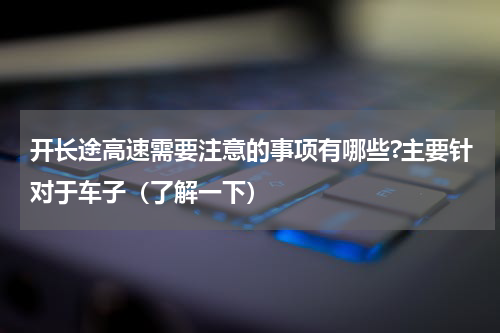 开长途高速需要注意的事项有哪些?主要针对于车子（了解一下）