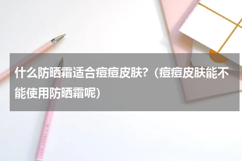 什么防晒霜适合痘痘皮肤?（痘痘皮肤能不能使用防晒霜呢）