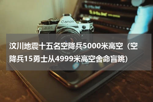 汶川地震十五名空降兵5000米高空（空降兵15勇士从4999米高空舍命盲跳）
