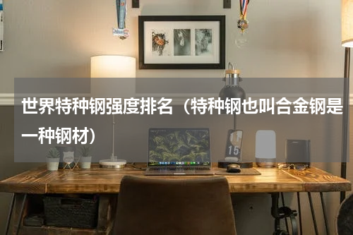世界特种钢强度排名（特种钢也叫合金钢是一种钢材）