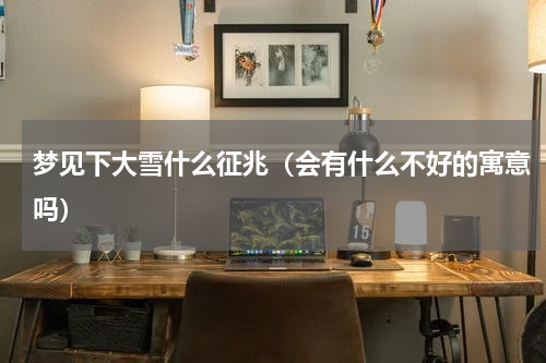 梦见下大雪什么征兆（会有什么不好的寓意吗）
