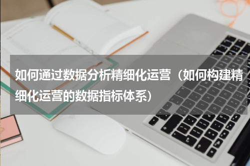 如何通过数据分析精细化运营（如何构建精细化运营的数据指标体系）