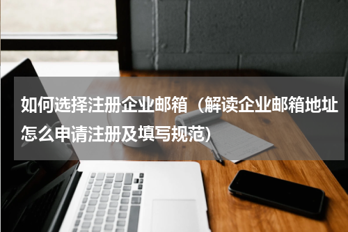 如何选择注册企业邮箱（解读企业邮箱地址怎么申请注册及填写规范）