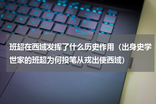 班超在西域发挥了什么历史作用（出身史学世家的班超为何投笔从戎出使西域）