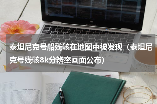 泰坦尼克号船残骸在地图中被发现（泰坦尼克号残骸8k分辨率画面公布）