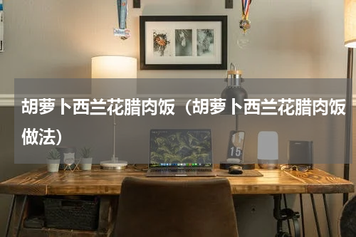 胡萝卜西兰花腊肉饭（胡萝卜西兰花腊肉饭做法）