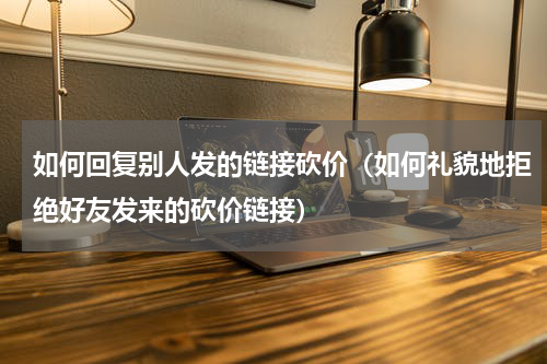 如何回复别人发的链接砍价（如何礼貌地拒绝好友发来的砍价链接）