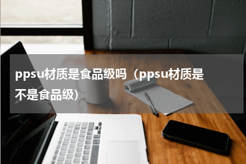 ppsu材质是食品级吗（ppsu材质是不是食品级）