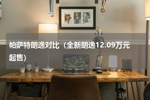 帕萨特朗逸对比（全新朗逸12.09万元起售）