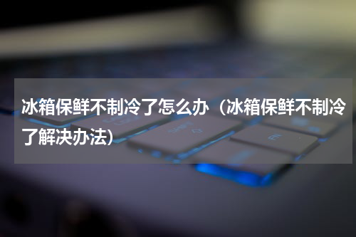 冰箱保鲜不制冷了怎么办（冰箱保鲜不制冷了解决办法）
