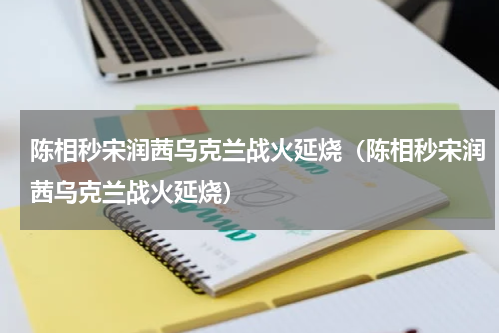 陈相秒宋润茜乌克兰战火延烧（陈相秒宋润茜乌克兰战火延烧）