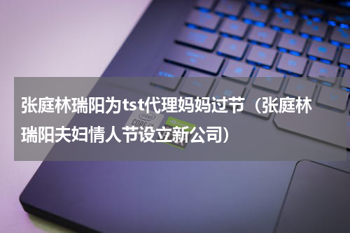 张庭林瑞阳为tst代理妈妈过节（张庭林瑞阳夫妇情人节设立新公司）
