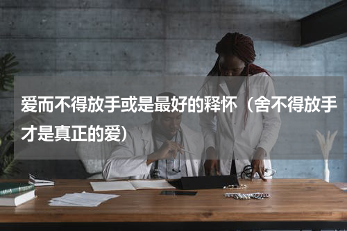 爱而不得放手或是最好的释怀（舍不得放手才是真正的爱）