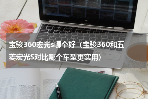 宝骏360宏光s哪个好（宝骏360和五菱宏光S对比哪个车型更实用）