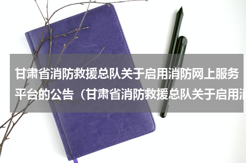 甘肃省消防救援总队关于启用消防网上服务平台的公告（甘肃省消防救援总队关于启用消防网上服务平台的公告）