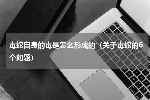 毒蛇自身的毒是怎么形成的（关于毒蛇的6个问题）