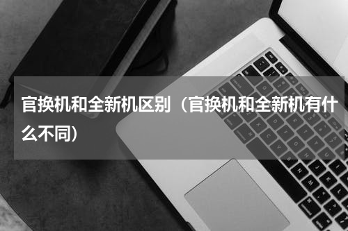 官换机和全新机区别（官换机和全新机有什么不同）