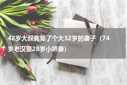 42岁大叔竟娶了个大32岁的妻子（74岁老汉娶28岁小娇妻）