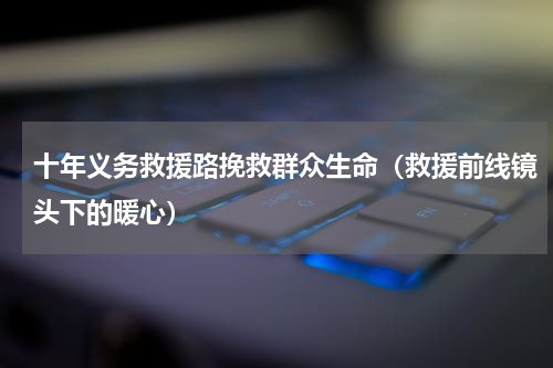 十年义务救援路挽救群众生命（救援前线镜头下的暖心）