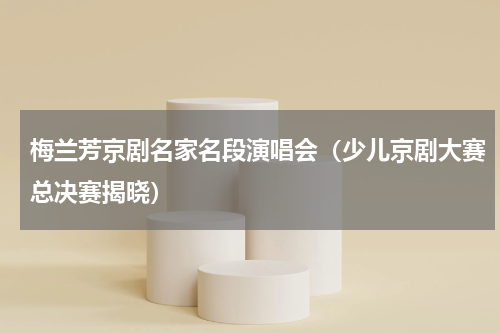梅兰芳京剧名家名段演唱会（少儿京剧大赛总决赛揭晓）