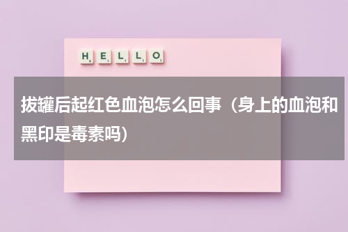 拔罐后起红色血泡怎么回事（身上的血泡和黑印是毒素吗）