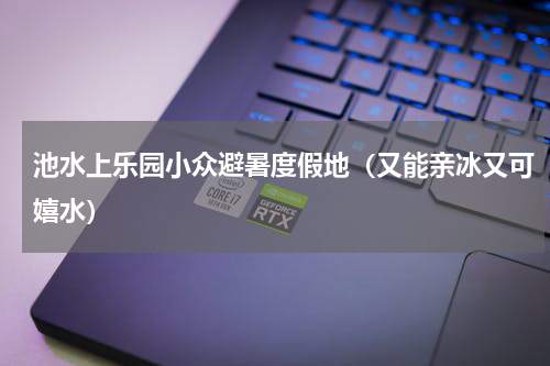 池水上乐园小众避暑度假地（又能亲冰又可嬉水）