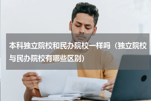 本科独立院校和民办院校一样吗（独立院校与民办院校有哪些区别）