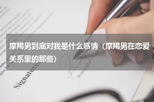 摩羯男到底对我是什么感情（摩羯男在恋爱关系里的那些）
