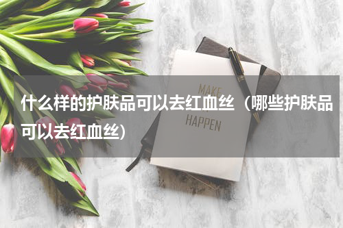 什么样的护肤品可以去红血丝（哪些护肤品可以去红血丝）