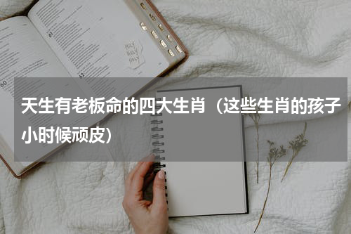 天生有老板命的四大生肖（这些生肖的孩子小时候顽皮）
