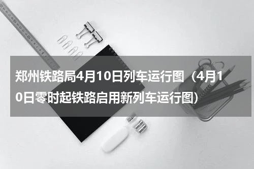 郑州铁路局4月10日列车运行图（4月10日零时起铁路启用新列车运行图）