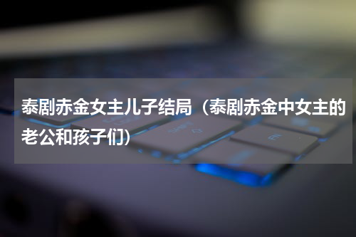 泰剧赤金女主儿子结局（泰剧赤金中女主的老公和孩子们）