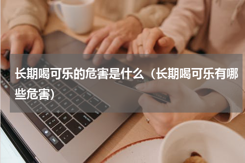长期喝可乐的危害是什么（长期喝可乐有哪些危害）