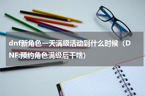 dnf新角色一天满级活动到什么时候（DNF:预约角色满级后干啥）